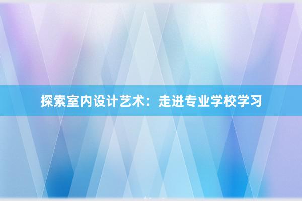 探索室内设计艺术：走进专业学校学习